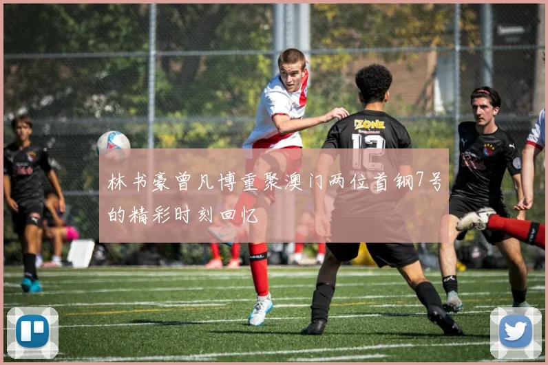 林书豪曾凡博重聚澳门两位首钢7号的精彩时刻回忆