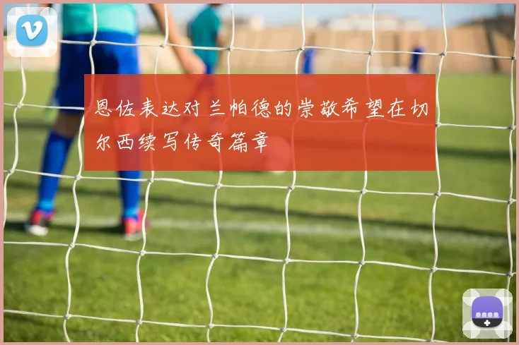 恩佐表达对兰帕德的崇敬希望在切尔西续写传奇篇章