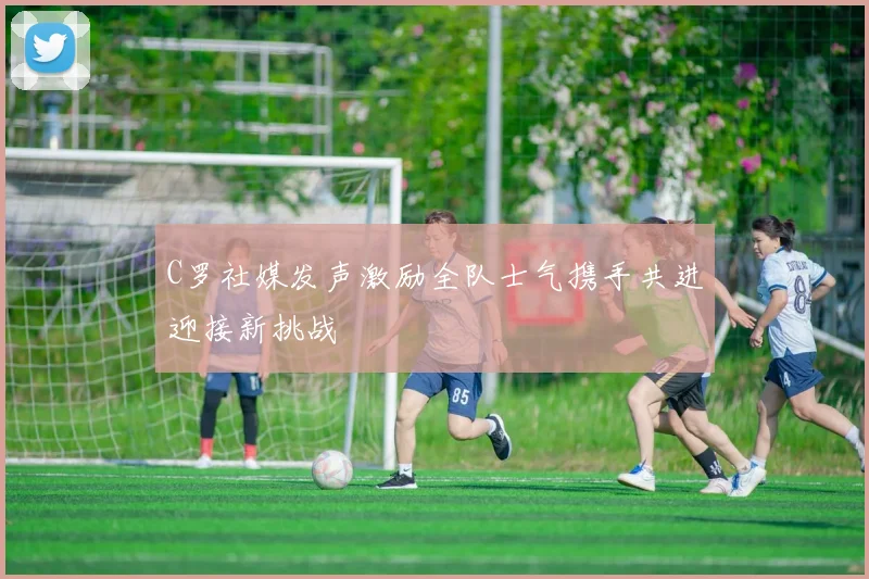 C罗社媒发声激励全队士气携手共进迎接新挑战