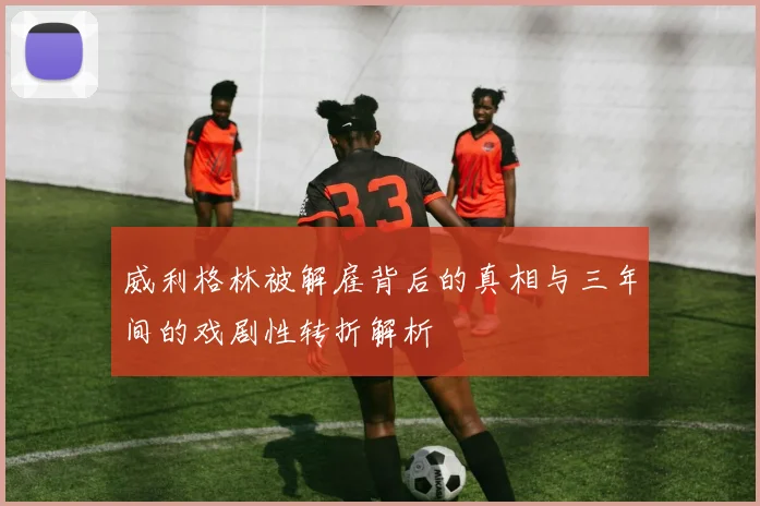 威利格林被解雇背后的真相与三年间的戏剧性转折解析