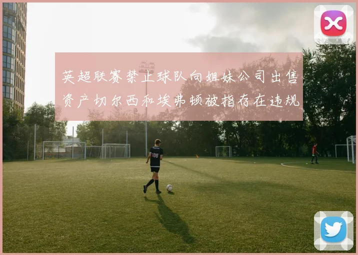 英超联赛禁止球队向姐妹公司出售资产切尔西和埃弗顿被指存在违规行为