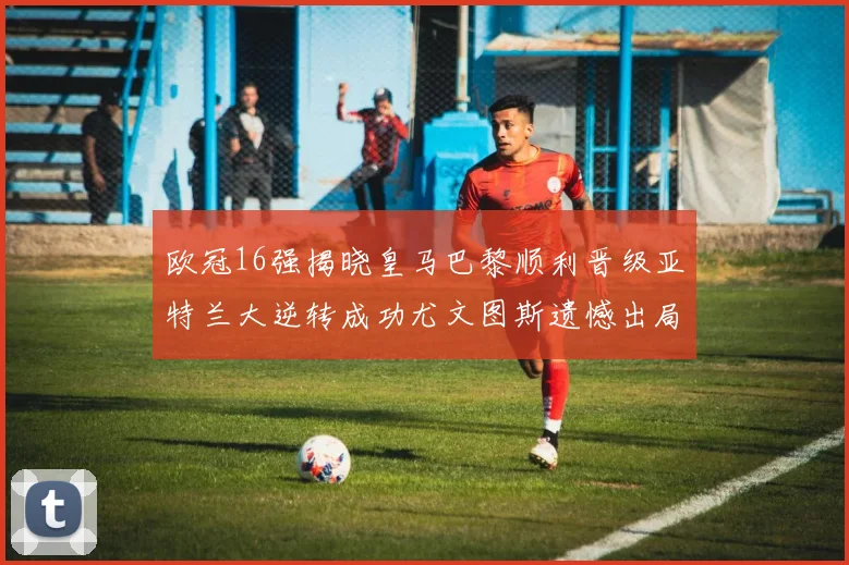 欧冠16强揭晓皇马巴黎顺利晋级亚特兰大逆转成功尤文图斯遗憾出局