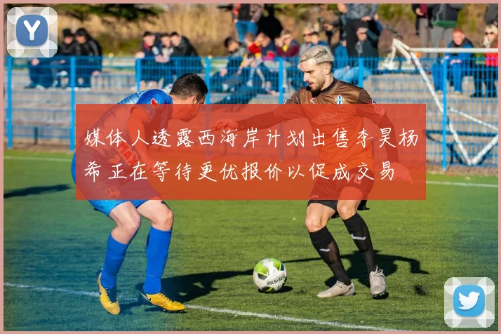 媒体人透露西海岸计划出售李昊杨希正在等待更优报价以促成交易
