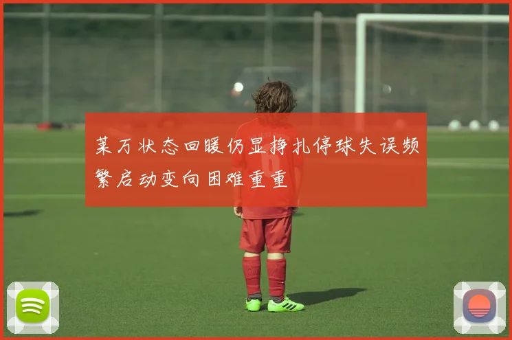 莱万状态回暖仍显挣扎停球失误频繁启动变向困难重重