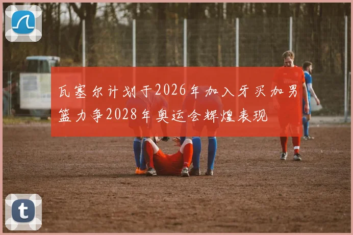 瓦塞尔计划于2026年加入牙买加男篮力争2028年奥运会辉煌表现