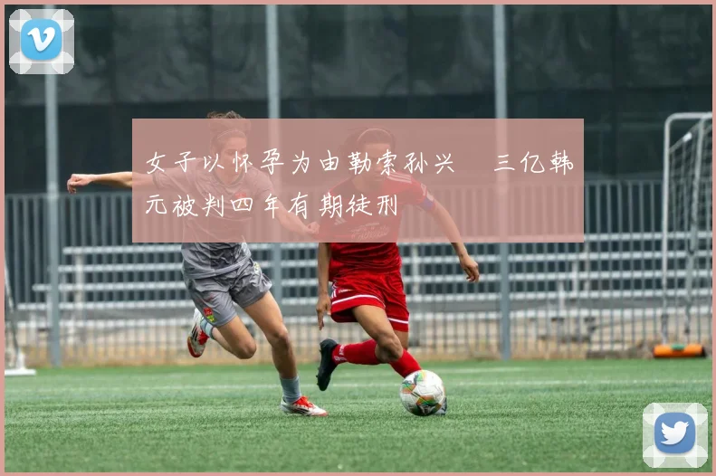 女子以怀孕为由勒索孙兴慜三亿韩元被判四年有期徒刑