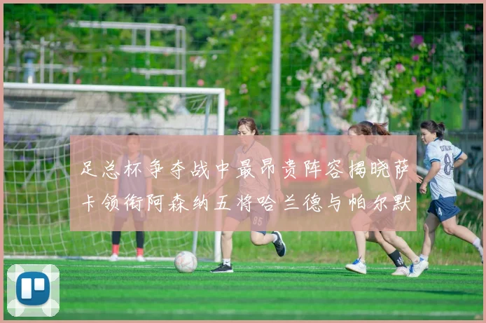 足总杯争夺战中最昂贵阵容揭晓萨卡领衔阿森纳五将哈兰德与帕尔默同在列